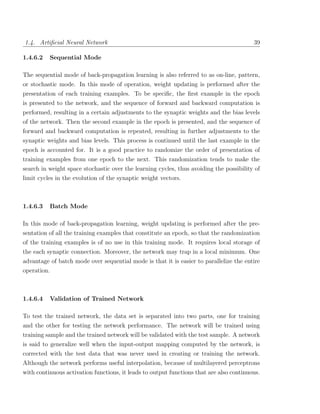 1.4. Artiﬁcial Neural Network                                                            39

1.4.6.2   Sequential Mode

The sequential mode of back-propagation learning is also referred to as on-line, pattern,
or stochastic mode. In this mode of operation, weight updating is performed after the
presentation of each training examples. To be speciﬁc, the ﬁrst example in the epoch
is presented to the network, and the sequence of forward and backward computation is
performed, resulting in a certain adjustments to the synaptic weights and the bias levels
of the network. Then the second example in the epoch is presented, and the sequence of
forward and backward computation is repeated, resulting in further adjustments to the
synaptic weights and bias levels. This process is continued until the last example in the
epoch is accounted for. It is a good practice to randomize the order of presentation of
training examples from one epoch to the next. This randomization tends to make the
search in weight space stochastic over the learning cycles, thus avoiding the possibility of
limit cycles in the evolution of the synaptic weight vectors.



1.4.6.3   Batch Mode

In this mode of back-propagation learning, weight updating is performed after the pre-
sentation of all the training examples that constitute an epoch, so that the randomization
of the training examples is of no use in this training mode. It requires local storage of
the each synaptic connection. Moreover, the network may trap in a local minimum. One
advantage of batch mode over sequential mode is that it is easier to parallelize the entire
operation.



1.4.6.4   Validation of Trained Network

To test the trained network, the data set is separated into two parts, one for training
and the other for testing the network performance. The network will be trained using
training sample and the trained network will be validated with the test sample. A network
is said to generalize well when the input-output mapping computed by the network, is
corrected with the test data that was never used in creating or training the network.
Although the network performs useful interpolation, because of multilayered perceptrons
with continuous activation functions, it leads to output functions that are also continuous.
 