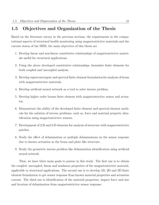 1.5. Objectives and Organization of the Thesis                                         41

1.5      Objectives and Organization of the Thesis
Based on the literature survey in the previous sections, the requirements in the compu-
tational aspects of structural health monitoring using magnetostrictive materials and the
current status of the SHM, the main objectives of this thesis are

  1. Develop linear and non-linear constitutive relationships of magnetostrictive materi-
      als useful for structural applications.

  2. Using the above developed constitutive relationships, formulate ﬁnite elements for
      both coupled and uncoupled analysis.

  3. Develop superconvergent and spectral ﬁnite element formulation for analysis of beam
      with magnetostrictive materials.

  4. Develop artiﬁcial neural network as a tool to solve inverse problem.

  5. Develop higher order beams ﬁnite element with magnetostrictive sensor and actua-
     tor.

  6. Demonstrate the ability of the developed ﬁnite element and spectral element meth-
      ods for the solution of inverse problems, such as, force and material property iden-
      tiﬁcation using magnetostrictive sensors.

  7. Development of 2-D and 3-D elements for analysis of structure with magnetostrictive
      patches.

  8. Study the eﬀect of delamination or multiple delaminations on the sensor response
      due to known actuation in the beam and plate like structure.

  9. Study the geometric inverse problem like delamination identiﬁcation using artiﬁcial
     neural network.

      Thus, we have three main goals to pursue in this study. The ﬁrst one is to obtain
the coupled, uncoupled, linear and nonlinear properties of the magnetostrictive material,
applicable to structural applications. The second one is to develop 1D, 2D and 3D ﬁnite
element formulation to get sensor response from known material properties and actuation
current. The third one is identiﬁcation of the material properties, impact force and size
and location of delamination from magnetostrictive sensor response.
 
