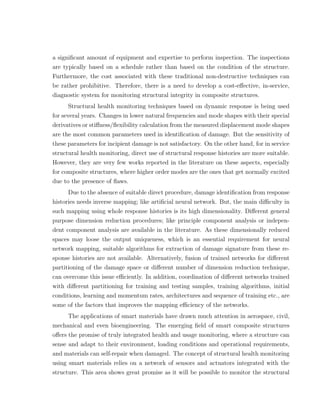a signiﬁcant amount of equipment and expertise to perform inspection. The inspections
are typically based on a schedule rather than based on the condition of the structure.
Furthermore, the cost associated with these traditional non-destructive techniques can
be rather prohibitive. Therefore, there is a need to develop a cost-eﬀective, in-service,
diagnostic system for monitoring structural integrity in composite structures.
      Structural health monitoring techniques based on dynamic response is being used
for several years. Changes in lower natural frequencies and mode shapes with their special
derivatives or stiﬀness/ﬂexibility calculation from the measured displacement mode shapes
are the most common parameters used in identiﬁcation of damage. But the sensitivity of
these parameters for incipient damage is not satisfactory. On the other hand, for in service
structural health monitoring, direct use of structural response histories are more suitable.
However, they are very few works reported in the literature on these aspects, especially
for composite structures, where higher order modes are the ones that get normally excited
due to the presence of ﬂaws.
      Due to the absence of suitable direct procedure, damage identiﬁcation from response
histories needs inverse mapping; like artiﬁcial neural network. But, the main diﬃculty in
such mapping using whole response histories is its high dimensionality. Diﬀerent general
purpose dimension reduction procedures; like principle component analysis or indepen-
dent component analysis are available in the literature. As these dimensionally reduced
spaces may loose the output uniqueness, which is an essential requirement for neural
network mapping, suitable algorithms for extraction of damage signature from these re-
sponse histories are not available. Alternatively, fusion of trained networks for diﬀerent
partitioning of the damage space or diﬀerent number of dimension reduction technique,
can overcome this issue eﬃciently. In addition, coordination of diﬀerent networks trained
with diﬀerent partitioning for training and testing samples, training algorithms, initial
conditions, learning and momentum rates, architectures and sequence of training etc., are
some of the factors that improves the mapping eﬃciency of the networks.
     The applications of smart materials have drawn much attention in aerospace, civil,
mechanical and even bioengineering. The emerging ﬁeld of smart composite structures
oﬀers the promise of truly integrated health and usage monitoring, where a structure can
sense and adapt to their environment, loading conditions and operational requirements,
and materials can self-repair when damaged. The concept of structural health monitoring
using smart materials relies on a network of sensors and actuators integrated with the
structure. This area shows great promise as it will be possible to monitor the structural
 