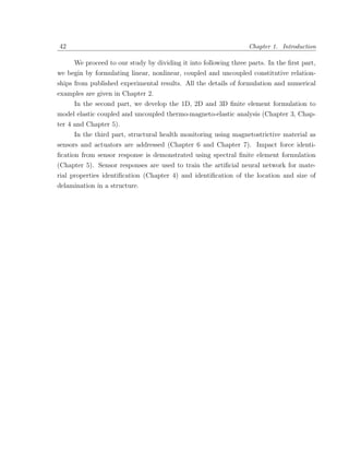 42                                                               Chapter 1. Introduction

     We proceed to our study by dividing it into following three parts. In the ﬁrst part,
we begin by formulating linear, nonlinear, coupled and uncoupled constitutive relation-
ships from published experimental results. All the details of formulation and numerical
examples are given in Chapter 2.
     In the second part, we develop the 1D, 2D and 3D ﬁnite element formulation to
model elastic coupled and uncoupled thermo-magneto-elastic analysis (Chapter 3, Chap-
ter 4 and Chapter 5).
      In the third part, structural health monitoring using magnetostrictive material as
sensors and actuators are addressed (Chapter 6 and Chapter 7). Impact force identi-
ﬁcation from sensor response is demonstrated using spectral ﬁnite element formulation
(Chapter 5). Sensor responses are used to train the artiﬁcial neural network for mate-
rial properties identiﬁcation (Chapter 4) and identiﬁcation of the location and size of
delamination in a structure.
 