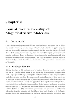 Chapter 2

Constitutive relationship of
Magnetostrictive Materials

2.1     Introduction
Constitutive relationship of magnetostrictive materials consists of a sensing and an actua-
tion equation. In sensing equation magnetic ﬂux density is a function of applied magnetic
ﬁeld and stress, and in actuation equation, strain is function of applied magnetic ﬁeld and
stress. Both sensing and actuation equations are coupled through magneto-mechanical
coupling coeﬃcient. Hence, to obtain the correct constitutive law of this material, both
equations need to be solved simultaneously. This chapter gives the complete details of
the numerical characterization of constitutive relations of magnetostrictive material such
as Terfenol-D.

2.1.1    Existing Literature
Existing literature in this particular area is limited. However, there are some works
that are very relevant, which is used in this chapter for the constitutive model develop-
ment. Anjanappa and Wu [17] developed a mathematical model for a magnetostrictive
particulate actuator based on the magnetoelastic material property. Ackerman et al.
[3] developed an analytical approach for formulation of input-output representations for
magnetostrictive actuators through the application of an impedance modelling method,
which included the mechanical dynamics and the electro-magneto-mechanical interaction
of the actuator device. Anhysteretic nonlinear constitutive relationships was studied by
Krishna Murty et al. [192], where the magnetostriction was considered as fourth order
polynomial of applied magnetic ﬁeld for diﬀerent stress level. Dapino et al. [95] mod-
elled the strains and forces generated by magnetostrictive transducers considering both

                                            43
 