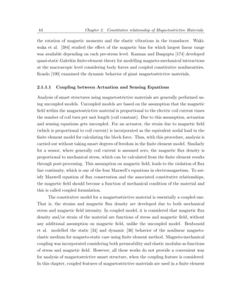44                        Chapter 2. Constitutive relationship of Magnetostrictive Materials

the rotation of magnetic moments and the elastic vibrations in the transducer. Waki-
waka et al. [384] studied the eﬀect of the magnetic bias for which largest linear range
was available depending on each pre-stress level. Kannan and Dasgupta [174] developed
quasi-static Galerkin ﬁnite-element theory for modelling magneto-mechanical interactions
at the macroscopic level considering body forces and coupled constitutive nonlinearities.
Kondo [190] examined the dynamic behavior of giant magnetostrictive materials.


2.1.1.1   Coupling between Actuation and Sensing Equations

Analysis of smart structures using magnetostrictive materials are generally performed us-
ing uncoupled models. Uncoupled models are based on the assumption that the magnetic
ﬁeld within the magnetostrictive material is proportional to the electric coil current times
the number of coil turn per unit length (coil constant). Due to this assumption, actuation
and sensing equations gets uncoupled. For an actuator, the strain due to magnetic ﬁeld
(which is proportional to coil current) is incorporated as the equivalent nodal load in the
ﬁnite element model for calculating the block force. Thus, with this procedure, analysis is
carried out without taking smart degrees of freedom in the ﬁnite element model. Similarly
for a sensor, where generally coil current is assumed zero, the magnetic ﬂux density is
proportional to mechanical stress, which can be calculated from the ﬁnite element results
through post-processing. This assumption on magnetic ﬁeld, leads to the violation of ﬂux
line continuity, which is one of the four Maxwell’s equations in electromagnetism. To sat-
isfy Maxwell equation of ﬂux conservation and the associated constitutive relationships,
the magnetic ﬁeld should become a function of mechanical condition of the material and
this is called coupled formulation.
      The constitutive model for a magnetostrictive material is essentially a coupled one.
That is, the strains and magnetic ﬂux density are developed due to both mechanical
stress and magnetic ﬁeld intensity. In coupled model, it is considered that magnetic ﬂux
density and/or strain of the material are functions of stress and magnetic ﬁeld, without
any additional assumption on magnetic ﬁeld, unlike the uncoupled model. Benbouzid
et al. modelled the static [34] and dynamic [36] behavior of the nonlinear magneto-
elastic medium for magneto-static case using ﬁnite element method. Magneto-mechanical
coupling was incorporated considering both permeability and elastic modulus as functions
of stress and magnetic ﬁeld. However, all these works do not provide a convenient way
for analysis of magnetostrictive smart structure, when the coupling feature is considered.
In this chapter, coupled features of magnetostrictive materials are used in a ﬁnite element
 