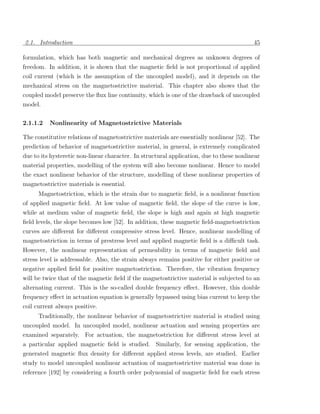 2.1. Introduction                                                                         45

formulation, which has both magnetic and mechanical degrees as unknown degrees of
freedom. In addition, it is shown that the magnetic ﬁeld is not proportional of applied
coil current (which is the assumption of the uncoupled model), and it depends on the
mechanical stress on the magnetostrictive material. This chapter also shows that the
coupled model preserve the ﬂux line continuity, which is one of the drawback of uncoupled
model.

2.1.1.2   Nonlinearity of Magnetostrictive Materials

The constitutive relations of magnetostrictive materials are essentially nonlinear [52]. The
prediction of behavior of magnetostrictive material, in general, is extremely complicated
due to its hysteretic non-linear character. In structural application, due to these nonlinear
material properties, modelling of the system will also become nonlinear. Hence to model
the exact nonlinear behavior of the structure, modelling of these nonlinear properties of
magnetostrictive materials is essential.
      Magnetostriction, which is the strain due to magnetic ﬁeld, is a nonlinear function
of applied magnetic ﬁeld. At low value of magnetic ﬁeld, the slope of the curve is low,
while at medium value of magnetic ﬁeld, the slope is high and again at high magnetic
ﬁeld levels, the slope becomes low [52]. In addition, these magnetic ﬁeld-magnetostriction
curves are diﬀerent for diﬀerent compressive stress level. Hence, nonlinear modelling of
magnetostriction in terms of prestress level and applied magnetic ﬁeld is a diﬃcult task.
However, the nonlinear representation of permeability in terms of magnetic ﬁeld and
stress level is addressable. Also, the strain always remains positive for either positive or
negative applied ﬁeld for positive magnetostriction. Therefore, the vibration frequency
will be twice that of the magnetic ﬁeld if the magnetostrictive material is subjected to an
alternating current. This is the so-called double frequency eﬀect. However, this double
frequency eﬀect in actuation equation is generally bypassed using bias current to keep the
coil current always positive.
     Traditionally, the nonlinear behavior of magnetostrictive material is studied using
uncoupled model. In uncoupled model, nonlinear actuation and sensing properties are
examined separately. For actuation, the magnetostriction for diﬀerent stress level at
a particular applied magnetic ﬁeld is studied. Similarly, for sensing application, the
generated magnetic ﬂux density for diﬀerent applied stress levels, are studied. Earlier
study to model uncoupled nonlinear actuation of magnetostrictive material was done in
reference [192] by considering a fourth order polynomial of magnetic ﬁeld for each stress
 