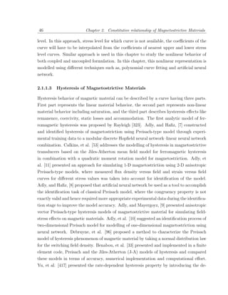 46                        Chapter 2. Constitutive relationship of Magnetostrictive Materials

level. In this approach, stress level for which curve is not available, the coeﬃcients of the
curve will have to be interpolated from the coeﬃcients of nearest upper and lower stress
level curves. Similar approach is used in this chapter to study the nonlinear behavior of
both coupled and uncoupled formulation. In this chapter, this nonlinear representation is
modelled using diﬀerent techniques such as, polynomial curve ﬁtting and artiﬁcial neural
network.


2.1.1.3    Hysteresis of Magnetostrictive Materials

Hysteresis behavior of magnetic material can be described by a curve having three parts.
First part represents the linear material behavior, the second part represents non-linear
material behavior including saturation, and the third part describes hysteresis eﬀects like
remanence, coercivity, static losses and accommodation. The ﬁrst analytic model of fer-
romagnetic hysteresis was proposed by Rayleigh [323]. Adly, and Haﬁz, [7] constructed
and identiﬁed hysteresis of magnetostriction using Preisach-type model through experi-
mental training data to a modular discrete Hopﬁeld neural network–linear neural network
combination. Calkins, et al. [53] addresses the modelling of hysteresis in magnetostrictive
transducers based on the Jiles-Atherton mean ﬁeld model for ferromagnetic hysteresis
in combination with a quadratic moment rotation model for magnetostriction. Adly, et
al. [11] presented an approach for simulating 1-D magnetostriction using 2-D anisotropic
Preisach-type models, where measured ﬂux density versus ﬁeld and strain versus ﬁeld
curves for diﬀerent stress values was taken into account for identiﬁcation of the model.
Adly, and Haﬁz, [8] proposed that artiﬁcial neural network be used as a tool to accomplish
the identiﬁcation task of classical Preisach model, where the congruency property is not
exactly valid and hence required more appropriate experimental data during the identiﬁca-
tion stage to improve the model accuracy. Adly, and Mayergoyz, [9] presented anisotropic
vector Preisach-type hysteresis models of magnetostrictive material for simulating ﬁeld-
stress eﬀects on magnetic materials. Adly, et al. [10] suggested an identiﬁcation process of
two-dimensional Preisach model for modelling of one-dimensional magnetostriction using
neural network. Debruyne, et al. [96] proposed a method to characterize the Preisach
model of hysteresis phenomenon of magnetic material by taking a normal distribution law
for the switching ﬁeld density. Benabou, et al. [33] presented and implemented in a ﬁnite
element code, Preisach and the Jiles-Atherton (J-A) models of hysteresis and compared
these models in terms of accuracy, numerical implementation and computational eﬀort.
Yu, et al. [417] presented the rate-dependent hysteresis property by introducing the de-
 