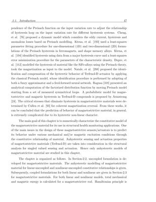2.1. Introduction                                                                         47

pendence of the Preisach function on the input variation rate to adjust the relationship
of hysteresis loop on the input variation rate for diﬀerent hysteresis systems. Cheng,
et al. [76] proposed a dynamic model which considers the eddy current, hysteresis and
anomalous losses based on Preisach modelling. Ktena, et al. [193] used a least-squares
parameter ﬁtting procedure for one-dimensional (1D) and two-dimensional (2D) formu-
lations of the Preisach hysteresis in ferromagnets, and shape memory alloys. Ktena, et
al. [194] identiﬁed hysteresis using data from a major hysteresis curve and a least-squares
error minimization procedure for the parameters of the characteristic density. Dupre, et
al. [112] modelled the hysteresis of material like the SiFe-alloys using the Preisach theory,
took the magnetization as input to the model. Natale, et al. [288] proposed the identi-
ﬁcation and compensation of the hysteretic behavior of Terfenol-D actuator by applying
the classical Preisach model, whose identiﬁcation procedure is performed by adopting of
both a fuzzy approximator and a feed-forward neural network. Ragusa [318] presented an
analytical computation of the factorized distribution function by moving Preisach model
starting from a set of measured symmetrical loops. A probabilistic model for magne-
tostrictive and magnetic hysteresis in Terfenol-D compounds is proposed by Armstrong
[24]. The critical stresses that eliminate hysteresis in magnetostrictive materials were de-
termined by Cullen et al. [93] for coherent magnetization reversal. From these works, it
can be concluded that the prediction of behavior of magnetostrictive material, in general,
is extremely complicated due to its hysteretic non-linear character.
      The main goal of this chapter is to numerically characterize the constitutive model of
the magnetostrictive material for its use in structural health monitoring applications. One
of the main issues in the design of these magnetostrictive sensors/actuators is to predict
its behavior under various mechanical and/or magnetic excitation conditions through
the constitutive relationship of material. Anhysteretic sensing and actuation properties
of magnetostrictive materials (Terfenol-D) are taken into consideration in the structural
analysis for singled valued sensing and actuation. Hence only anhysteretic models of
magnetostrictive material are studied in this chapter.
      The chapter is organized as follows. In Section-2.2, uncoupled formulation is de-
veloped for magnetostrictive materials. The anhysteretic modelling of magnetostrictive
material for linear-uncoupled and nonlinear-uncoupled constitutive relationships is given.
Subsequently, coupled formulations for both linear and nonlinear are given in Section-2.3
for magnetostrictive materials. For both linear and nonlinear models, total mechanical
and magnetic energy is calculated for a magnetostrictive rod. Hamiltonian principle is
 