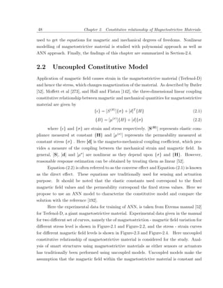 48                        Chapter 2. Constitutive relationship of Magnetostrictive Materials

used to get the equations for magnetic and mechanical degrees of freedoms. Nonlinear
modelling of magnetostrictive material is studied with polynomial approach as well as
ANN approach. Finally, the ﬁndings of this chapter are summarized in Section-2.4.


2.2     Uncoupled Constitutive Model
Application of magnetic ﬁeld causes strain in the magnetostrictive material (Terfenol-D)
and hence the stress, which changes magnetization of the material. As described by Butler
[52], Moﬀett et al [273], and Hall and Flatau [142], the three-dimensional linear coupling
constitutive relationship between magnetic and mechanical quantities for magnetostrictive
material are given by
                                { } = [S (H) ]{σ} + [d]T {H}                           (2.1)

                                {B} = [µ(σ) ]{H} + [d]{σ}                              (2.2)

      where { } and {σ} are strain and stress respectively. [S(H) ] represents elastic com-
pliance measured at constant {H} and [µ(σ) ] represents the permeability measured at
constant stress {σ} . Here [d] is the magneto-mechanical coupling coeﬃcient, which pro-
vides a measure of the coupling between the mechanical strain and magnetic ﬁeld. In
general, [S], [d] and [µσ ] are nonlinear as they depend upon {σ} and {H}. However,
reasonable response estimation can be obtained by treating them as linear [52].
      Equation-(2.2) is often referred to as the converse eﬀect and Equation-(2.1) is known
as the direct eﬀect. These equations are traditionally used for sensing and actuation
purpose. It should be noted that the elastic constants used correspond to the ﬁxed
magnetic ﬁeld values and the permeability correspond the ﬁxed stress values. Here we
propose to use an ANN model to characterize the constitutive model and compare the
solution with the reference [192].
      Here the experimental data for training of ANN, is taken from Etrema manual [52]
for Terfenol-D, a giant magnetostrictive material. Experimental data given in the manual
for two diﬀerent set of curves, namely the of magnetostriction - magnetic ﬁeld variation for
diﬀerent stress level is shown in Figure-2.1 and Figure-2.2, and the stress - strain curves
for diﬀerent magnetic ﬁeld levels is shown in Figure-2.3 and Figure-2.4. Here uncoupled
constitutive relationship of magnetostrictive material is considered for the study. Anal-
ysis of smart structures using magnetostrictive materials as either sensors or actuators
has traditionally been performed using uncoupled models. Uncoupled models make the
assumption that the magnetic ﬁeld within the magnetostrictive material is constant and
 