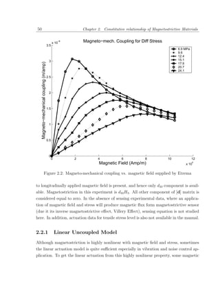50                                                              Chapter 2. Constitutive relationship of Magnetostrictive Materials


                                                 x 10
                                                      −8        Magneto−mech. Coupling for Diff Stress
                                           3.5
                                                                                                                      6.9 MPa
                                                                                                                      9.6
                                                                                                                      12.4
                                            3                                                                         15.1
     Magneto−mechanical coupling (m/amp)



                                                                                                                      17.9
                                                                                                                      20.7
                                                                                                                      24.1

                                           2.5




                                            2




                                           1.5




                                            1




                                           0.5




                                            0
                                                 0          2           4             6            8            10              12
                                                                         Magnetic Field (Amp/m)                            x 10
                                                                                                                                4




                     Figure 2.2: Magneto-mechanical coupling vs. magnetic ﬁeld supplied by Etrema

to longitudinally applied magnetic ﬁeld is present, and hence only d33 component is avail-
able. Magnetostriction in this experiment is d33 H3 . All other component of [d] matrix is
considered equal to zero. In the absence of sensing experimental data, where an applica-
tion of magnetic ﬁeld and stress will produce magnetic ﬂux form magnetostrictive sensor
(due it its inverse magnetostrictive eﬀect, Villery Eﬀect), sensing equation is not studied
here. In addition, actuation data for tensile stress level is also not available in the manual.


2.2.1                                                Linear Uncoupled Model
Although magnetostriction is highly nonlinear with magnetic ﬁeld and stress, sometimes
the linear actuation model is quite suﬃcient especially in vibration and noise control ap-
plication. To get the linear actuation from this highly nonlinear property, some magnetic
 