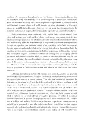 condition of a structure, throughout its service lifetime. Integrating intelligence into
the structures using such networks is an interesting ﬁeld of research in recent years.
Some materials that are being used for this purpose include piezoelectric, magnetostrictive
and ﬁber-optic sensors. Structural health monitoring using, piezoelectric or ﬁber-optic
sensors are available in the literature. However, very few works have been reported in the
literature on the use of magnetostrictive materials, especially for composite structures.
       Non contact sensing and actuation with high coupling factor, along with other prop-
erties such as large bandwidth and less voltage requirement, make magnetostrictive ma-
terials increasingly popular as potential candidates for sensors and actuators in structural
health monitoring. Constitutive relationships of magnetostrictive material are represented
through two equations, one for actuation and other for sensing, both of which are coupled
through magneto-mechanical coeﬃcient. In existing ﬁnite element formulation, both the
equations are decoupled assuming magnetic ﬁeld as proportional to the applied current.
This assumption neglects the stiﬀness contribution coming from the coupling between
mechanical and magnetic domains, which can cause the response to deviate from the time
response. In addition, due to diﬀerent fabrication and curing diﬃculties, the actual prop-
erties of this material such as magneto-mechanical coupling coeﬃcient or elastic modulus,
may diﬀer from results measured at laboratory conditions. Hence, identiﬁcation of the
material properties of these embedded sensor and actuator are essential at their in-situ
condition.
      Although, ﬁnite element method still remains most versatile, accurate and generally
applicable technique for numerical analysis, the method is computationally expensive for
wave propagation analysis of large structures. This is because for accurate prediction, the
ﬁnite element size should be of the order of the wavelength, which is very small due to high
frequency loading. Even in health monitoring studies, when the ﬂaw sizes are very small
(of the order of few hundred microns), only higher order modes will get aﬀected. This
essentially leads to wave propagation problem. The requirement of cost-eﬀective compu-
tation of wave propagation brings us to the necessity of spectral ﬁnite element method,
which is suitable for the study of wave propagation problems. By virtue of its domain
transfer formulation, it bypasses the large system size of ﬁnite element method. Further,
inverse problem such as force identiﬁcation problem can be performed most conveniently
and eﬃciently, compared to any other existing methods. In addition, spectral element
approach helps us to perform force identiﬁcation directly from the response histories mea-
sured in the sensor. The spectral ﬁnite element is used widely for both elementary and
 
