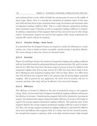 52                        Chapter 2. Constitutive relationship of Magnetostrictive Materials

and mechanical bias is used, which will shift the starting point of curves in the middle of
linear range. Hence, there is a necessity for calculation of optimum values of bias mag-
netic ﬁeld and bias stress to give maximum linear range of actuation and maximum value
of tangential coupling coeﬃcient [384]. This is a multi objective optimization problem
where maximum range of linearity as well as tangential coupling coeﬃcient is required.
In addition, minimization of bias magnetic ﬁeld and bias stress level may be other design
criteria. If permanent magnets are used for bias magnetic ﬁeld, energy requirement for
constant DC current will not be required.

2.2.1.1   Actuator Design - Some Issues

It is described that the designed actuator are required to satisfy the following two consid-
eration; one, it has to behave as linear as possible, and the second; it should be eﬃcient.
The issues relating to these two criteria are discussed below.

2.2.1.2   Linearity

Figure-2.5 and Figure-2.6 give the variation of tangential coupling and coupling coeﬃcient
with the bias ﬁeld obtained by polynomial ﬁtting of experimental data [52], and it is shown
that for 15.1 MPa bias stress level, the linear range of actuator is from 0 to 40kA/m with
tangential coupling value 2e-8 m/amp, and for 24.1 MPa bias stress linear range is from
50 to 70kAmp/m with tangential coupling value 1.8e-8 m/Amp. Hence, 15.1 MPa stress
bias with 30 kA/m bias magnetic ﬁeld is the optimal value for having higher tangential
coupling. But in general for any application, the stress level of actuator will not be
constant and hence this study will not be eﬀective if the stress level changes.

2.2.1.3   Eﬃciency

The eﬃciency of actuator is deﬁned as the ratio of mechanical energy to the magnetic
energy. Hence, the increased value of magneto-mechanical coupling coeﬃcient will increase
the eﬃciency of actuator. Considering bias magnetic ﬁeld will be obtained by a permanent
magnet, the optimum bias magnet required for higher eﬃciency of actuator will simply be
equal to the average magneto-mechanical coupling coeﬃcient. The optimum value of bias
magnetic ﬁeld for the average magneto-mechanical coupling coeﬃcient is given in Figure-
2.6. Here, the average magneto-mechanical coupling coeﬃcient is calculated for diﬀerent
stress level and diﬀerent bias magnetic ﬁeld. It is shown that for low stressed actuator,
low strength bias magnet is optimum, while as for high stressed actuator, high strength
 