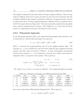 54                        Chapter 2. Constitutive relationship of Magnetostrictive Materials

bias magnet is optimum for increased value of average coupling coeﬃcient. These average
values for diﬀerent stress level is again averaged over the stress level and shown that the
strength of 20-kA/m bias magnet is optimum for eﬃciency of magnetostrictive actuator
in varied stress level. Average magnetomechanical coeﬃcient with zero magnetic bias is
14.67e-9 (m/amp) (shown in Figure-2.6). This value is generally considered in uncoupled,
linear, bias-less magnetostrictive actuator. From Figure-2.1, it is clear that the linear
model is an approximation from the real behavior of the actuator.

2.2.2    Polynomial Approach
In the polynomial approach [192], every magnetostriction-magnetic ﬁeld intensity curve
is represented by a fourth order polynomial curve given by.

                         λ = α0 + α1 H + α2 H 2 + α3 H 3 + α4 H 4                      (2.3)

Where, λ represent the magnetostriction and, H is the applied magnetic ﬁeld. The
constants α0 − α4 are evaluated for each stress level using the data supplied by Etrema
manual, and their values are listed in Table-2.1. A linear interpolation of functional
form for these constants α1 − α4 is estimated as a function of σ, which is used whenever
integration with σ is required in this analysis. This is given by

                                                    αi = αi1           σ < σ1          (2.4)
                                 αi(j+1) − αij
               αij (σ) = αij +                  (σ − σj )      σj < σ < σj+1
                                  σj+1 − σj
                                   i = 0, 1, 2, 3, 4        j = 1, 2, 3, 4, ...6

The values of αij ’s and σj ’s are given in Table-2.1. The magnetomechanical constant

          Table 2.1: Constants α0 through α4 for diﬀerent prestress levels [192].
 σj , M P a      6.9          9.6         12.4        17.9         24.1           38.0
     α0j      -50.2987     -81.3171    -58.7017     -2.1391      22.0131        -0.4968
     α1j       3.7301       3.2017      1.9530      -0.0931      -0.5268        0.2066
     α2j       -4.7e-3      -2.3e-3     9.72e-4      5.1e-3       3.6e-3      -3.7006e-4
     α3j     2.8406e-6    4.0316e-7 -2.4375e-6 -5.2425e-6 -2.5378e-6 1.3335e-6
     α4j    -6.4174e-10 1.1572e-10 9.095e-10 1.5458e-9 4.9722e-10 -5.7574e-10

now can be expressed by diﬀerentiating Equation-(2.3). This is given by

                            d = α1 + 2α2 H + 3α3 H 2 + 4α4 H 3                         (2.5)
 