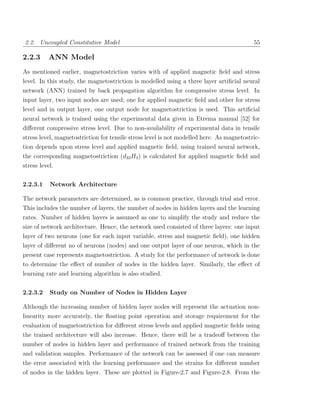 2.2. Uncoupled Constitutive Model                                                          55

2.2.3     ANN Model
As mentioned earlier, magnetostriction varies with of applied magnetic ﬁeld and stress
level. In this study, the magnetostriction is modelled using a three layer artiﬁcial neural
network (ANN) trained by back propagation algorithm for compressive stress level. In
input layer, two input nodes are used; one for applied magnetic ﬁeld and other for stress
level and in output layer, one output node for magnetostriction is used. This artiﬁcial
neural network is trained using the experimental data given in Etrema manual [52] for
diﬀerent compressive stress level. Due to non-availability of experimental data in tensile
stress level, magnetostriction for tensile stress level is not modelled here. As magnetostric-
tion depends upon stress level and applied magnetic ﬁeld, using trained neural network,
the corresponding magnetostriction (d33 H3 ) is calculated for applied magnetic ﬁeld and
stress level.


2.2.3.1   Network Architecture

The network parameters are determined, as is common practice, through trial and error.
This includes the number of layers, the number of nodes in hidden layers and the learning
rates. Number of hidden layers is assumed as one to simplify the study and reduce the
size of network architecture. Hence, the network used consisted of three layers: one input
layer of two neurons (one for each input variable, stress and magnetic ﬁeld), one hidden
layer of diﬀerent no of neurons (nodes) and one output layer of one neuron, which in the
present case represents magnetostriction. A study for the performance of network is done
to determine the eﬀect of number of nodes in the hidden layer. Similarly, the eﬀect of
learning rate and learning algorithm is also studied.


2.2.3.2   Study on Number of Nodes in Hidden Layer

Although the increasing number of hidden layer nodes will represent the actuation non-
linearity more accurately, the ﬂoating point operation and storage requirement for the
evaluation of magnetostriction for diﬀerent stress levels and applied magnetic ﬁelds using
the trained architecture will also increase. Hence, there will be a tradeoﬀ between the
number of nodes in hidden layer and performance of trained network from the training
and validation samples. Performance of the network can be assessed if one can measure
the error associated with the learning performance and the strains for diﬀerent number
of nodes in the hidden layer. These are plotted in Figure-2.7 and Figure-2.8. From the
 