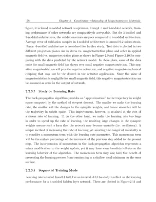 58                         Chapter 2. Constitutive relationship of Magnetostrictive Materials

ﬁgure, it is found 4-nodded network is optimum. Except 1 and 2-nodded network, train-
ing performance of other networks are comparatively acceptable. But for 3-nodded and
5-nodded architectures, the validation errors are poor compared to 4-nodded architecture.
Average error of validation samples in 4-nodded architecture is around 0.2 micro-strain.
Hence, 4-nodded architecture is considered for further study. Test data is plotted in two
diﬀerent projection planes one in stress vs. magnetostriction plane and other in applied
magnetic ﬁeld vs. magnetostriction plane as shown in Figure-2.9 and Figure-2.10 for com-
paring with the data predicted by the network model. In these plots, some of the data
point for small magnetic ﬁeld has shown very small negative magnetostriction. This neg-
ative magnetostriction will provide negative actuation, and negative magneto-mechanical
coupling that may not be the desired in the actuator application. Since the value of
magnetostriction is negligible for small magnetic ﬁeld, this negative magnetostriction can
be assumed as zero for the output of network.

2.2.3.3   Study on Learning Rate

The back-propagation algorithm provides an ”approximation” to the trajectory in weight
space computed by the method of steepest descent. The smaller we make the learning
rate, the smaller will the changes to the synaptic weights, and hence smoother will be
the trajectory in weight space. This improvement, however, is attained at the cost of
a slower rate of learning. If, on the other hand, we make the learning rate too large
in order to speed up the rate of learning, the resulting large changes in the synaptic
weights assume such a form that the network may become unstable (i.e. oscillatory). A
simple method of increasing the rate of learning yet avoiding the danger of instability is
to consider a momentum term with the learning rate parameter. This momentum term
will be the certain percentage of the increment of the previous step added to the present
step. The incorporation of momentum in the back-propagation algorithm represents a
minor modiﬁcation to the weight update, yet it may have some beneﬁcial eﬀects on the
learning behavior of the algorithm. The momentum term may also have the beneﬁt of
preventing the learning process from terminating in a shallow local minimum on the error
surface.

2.2.3.4   Sequential Training Mode

Learning rate is varied from 0.1 to 0.7 at an interval of 0.1 to study its eﬀect on the learning
performance for a 4-nodded hidden layer network. These are plotted in Figure-2.11 and
 