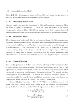 2.2. Uncoupled Constitutive Model                                                         59

Figure-2.12. Slow learning performance is observed for low learning rate parameter. In
addition, it aﬀects the validation error of the trained network.

2.2.3.5   Training by Batch Mode

Same network is then trained in batch mode for diﬀerent learning rate parameter. These
are shown in Figure-2.13 and Figure-2.14. From the Figure, we see that as the learning
rate parameter is increased from 0.1 to 0.7, the training rate of the network also increased.
As in the sequential mode, the validation error is also connected with the learning rate.

2.2.3.6   Momentum Eﬀect

Eﬀect of momentum is also studied in the batch mode training with diﬀerent momentum
parameter, which means that certain percentage of the previous weight-increment is added
to the present weight-increment. The eﬀect of momentum on the overall training process
is shown in Figure-2.15 and Figure-2.16. In the Figure-2.15, it is shown that at to higher
value of learning rate parameter (0.8), the network is not trained properly and it becomes
oscillatory in initial stage of learning. Figure-2.16 gives the training performance with
diﬀerent values of momentum from 0.1 to 0.7 with the same (0.8) learning rate parameter.



2.2.3.7   Selected Network

Based on the performance of the 3-layer network, following are the conﬁguration that
is used to obtain the constitutive model. The input layer has two neuron (one for each
input variable), one hidden layer of 4 neurons and one output layer of one neuron, which
corresponds to one output variable, namely the magnetostriction. The network is trained
using sequential mode of training. The ﬁnished ANN model is delineated through the
connection weights between the input and hidden layers and between the hidden and
output layers, which are listed in Table 2.2 and Table 2.3 respectively.
      Standard logistic function y = 1/(1 + e−1.7159v ) is used in hidden layer as acti-
vation function with linear output layer. Input (stress and magnetic ﬁeld) and output
(magnetostriction) data are normalized for better performance of network as follows.
                                         (σ − σmean )
                                σn =                                                    (2.6)
                                       (max|σ| − σmean )

                                         (H − Hmean )
                               Hn =                                                     (2.7)
                                       (max|H| − Hmean )
 