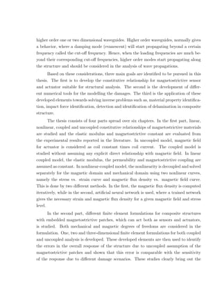 higher order one or two dimensional waveguides. Higher order waveguides, normally gives
a behavior, where a damping mode (evanescent) will start propagating beyond a certain
frequency called the cut-oﬀ frequency. Hence, when the loading frequencies are much be-
yond their corresponding cut-oﬀ frequencies, higher order modes start propagating along
the structure and should be considered in the analysis of wave propagations.
         Based on these considerations, three main goals are identiﬁed to be pursued in this
thesis. The ﬁrst is to develop the constitutive relationship for magnetostrictive sensor
and actuator suitable for structural analysis. The second is the development of diﬀer-
ent numerical tools for the modelling the damages. The third is the application of these
developed elements towards solving inverse problems such as, material property identiﬁca-
tion, impact force identiﬁcation, detection and identiﬁcation of delamination in composite
structure.
         The thesis consists of four parts spread over six chapters. In the ﬁrst part, linear,
nonlinear, coupled and uncoupled constitutive relationships of magnetostrictive materials
are studied and the elastic modulus and magnetostrictive constant are evaluated from
the experimental results reported in the literature. In uncoupled model, magnetic ﬁeld
for actuator is considered as coil constant times coil current. The coupled model is
studied without assuming any explicit direct relationship with magnetic ﬁeld. In linear
coupled model, the elastic modulus, the permeability and magnetostrictive coupling are
assumed as constant. In nonlinear-coupled model, the nonlinearity is decoupled and solved
separately for the magnetic domain and mechanical domain using two nonlinear curves,
namely the stress vs. strain curve and magnetic ﬂux density vs. magnetic ﬁeld curve.
This is done by two diﬀerent methods. In the ﬁrst, the magnetic ﬂux density is computed
iteratively, while in the second, artiﬁcial neural network is used, where a trained network
gives the necessary strain and magnetic ﬂux density for a given magnetic ﬁeld and stress
level.
         In the second part, diﬀerent ﬁnite element formulations for composite structures
with embedded magnetostrictive patches, which can act both as sensors and actuators,
is studied. Both mechanical and magnetic degrees of freedoms are considered in the
formulation. One, two and three-dimensional ﬁnite element formulations for both coupled
and uncoupled analysis is developed. These developed elements are then used to identify
the errors in the overall response of the structure due to uncoupled assumption of the
magnetostrictive patches and shown that this error is comparable with the sensitivity
of the response due to diﬀerent damage scenarios. These studies clearly bring out the
 