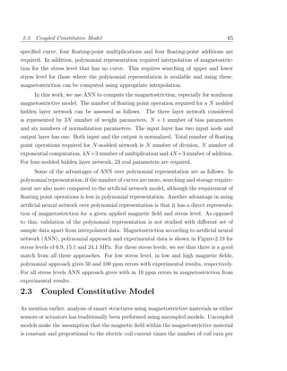 2.3. Coupled Constitutive Model                                                           65

speciﬁed curve, four ﬂoating-point multiplications and four ﬂoating-point additions are
required. In addition, polynomial representation required interpolation of magnetostric-
tion for the stress level that has no curve. This requires searching of upper and lower
stress level for those where the polynomial representation is available and using these,
magnetostriction can be computed using appropriate interpolation.
    In this work, we use ANN to compute the magnetostriction, especially for nonlinear
magnetostrictive model. The number of ﬂoating point operation required for a N nodded
hidden layer network can be assessed as follows. The three layer network considered
is represented by 3N number of weight parameters, N + 1 number of bias parameters
and six numbers of normalization parameters. The input layer has two input node and
output layer has one. Both input and the output is normalized. Total number of ﬂoating
point operations required for N -nodded network is N number of division, N number of
exponential computation, 4N +3 number of multiplication and 4N +3 number of addition.
For four-nodded hidden layer network, 23 real parameters are required.
      Some of the advantages of ANN over polynomial representation are as follows. In
polynomial representation, if the number of curves are more, searching and storage require-
ment are also more compared to the artiﬁcial network model, although the requirement of
ﬂoating point operations is less in polynomial representation. Another advantage in using
artiﬁcial neural network over polynomial representation is that it has a direct representa-
tion of magnetostriction for a given applied magnetic ﬁeld and stress level. As opposed
to this, validation of the polynomial representation is not studied with diﬀerent set of
sample data apart from interpolated data. Magnetostriction according to artiﬁcial neural
network (ANN), polynomial approach and experimental data is shown in Figure-2.19 for
stress levels of 6.9, 15.1 and 24.1 MPa. For these stress levels, we see that there is a good
match from all these approaches. For low stress level, in low and high magnetic ﬁelds,
polynomial approach gives 50 and 100 ppm errors with experimental results, respectively.
For all stress levels ANN approach gives with in 10 ppm errors in magnetostriction from
experimental results.

2.3      Coupled Constitutive Model

As mention earlier, analysis of smart structures using magnetostrictive materials as either
sensors or actuators has traditionally been performed using uncoupled models. Uncoupled
models make the assumption that the magnetic ﬁeld within the magnetostrictive material
is constant and proportional to the electric coil current times the number of coil turn per
 