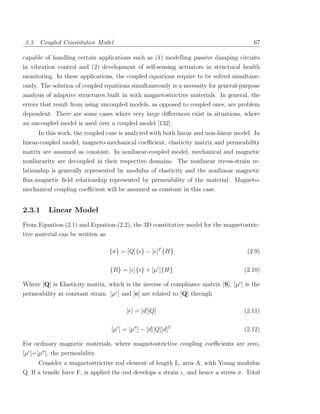 2.3. Coupled Constitutive Model                                                         67

capable of handling certain applications such as (1) modelling passive damping circuits
in vibration control and (2) development of self-sensing actuators in structural health
monitoring. In these applications, the coupled equations require to be solved simultane-
ously. The solution of coupled equations simultaneously is a necessity for general-purpose
analysis of adaptive structures built in with magnetostrictive materials. In general, the
errors that result from using uncoupled models, as opposed to coupled ones, are problem
dependent. There are some cases where very large diﬀerences exist in situations, where
an uncoupled model is used over a coupled model [132].
      In this work, the coupled case is analyzed with both linear and non-linear model. In
linear-coupled model, magneto-mechanical coeﬃcient, elasticity matrix and permeability
matrix are assumed as constant. In nonlinear-coupled model, mechanical and magnetic
nonlinearity are decoupled in their respective domains. The nonlinear stress-strain re-
lationship is generally represented by modulus of elasticity and the nonlinear magnetic
ﬂux-magnetic ﬁeld relationship represented by permeability of the material. Magneto-
mechanical coupling coeﬃcient will be assumed as constant in this case.


2.3.1     Linear Model
From Equation-(2.1) and Equation-(2.2), the 3D constitutive model for the magnetostric-
tive material can be written as

                                 {σ} = [Q]{ } − [e]T {H}                              (2.9)

                                 {B} = [e]{ } + [µ ]{H}                             (2.10)

Where [Q] is Elasticity matrix, which is the inverse of compliance matrix [S], [µ ] is the
permeability at constant strain. [µ ] and [e] are related to [Q] through

                                        [e] = [d][Q]                                (2.11)

                                  [µ ] = [µσ ] − [d][Q][d]T                         (2.12)

For ordinary magnetic materials, where magnetostrictive coupling coeﬃcients are zero,
[µ ]=[µσ ], the permeability.
      Consider a magnetostrictive rod element of length L, area A, with Young modulus
Q. If a tensile force F, is applied the rod develops a strain , and hence a stress σ. Total
 