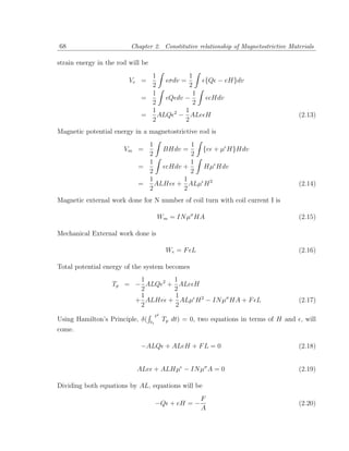 68                       Chapter 2. Constitutive relationship of Magnetostrictive Materials

strain energy in the rod will be
                               1         1
                         Ve =      σdv =     {Q − eH}dv
                               2         2
                               1          1
                             =     Q dv −     eHdv
                               2          2
                               1        1
                             =   ALQ 2 − ALe H                                           (2.13)
                               2        2
Magnetic potential energy in a magnetostrictive rod is
                              1          1
                       Vm =       BHdv =   {e + µ H}Hdv
                              2          2
                              1          1
                            =     eHdv +   Hµ Hdv
                              2          2
                              1        1
                            =   ALHe + ALµ H 2                                           (2.14)
                              2        2
Magnetic external work done for N number of coil turn with coil current I is

                                         Wm = IN µσ HA                                   (2.15)

Mechanical External work done is

                                              We = F L                                   (2.16)

Total potential energy of the system becomes
                         1       1
                   Tp = − ALQ 2 + ALe H
                         2       2
                         1        1
                        + ALHe + ALµ H 2 − IN µσ HA + F L                                (2.17)
                         2        2
                                        t2
Using Hamilton’s Principle, δ(     t1
                                             Tp dt) = 0, two equations in terms of H and , will
come.

                             −ALQ + ALeH + F L = 0                                       (2.18)


                            ALe + ALHµ − IN µσ A = 0                                     (2.19)

Dividing both equations by AL, equations will be
                                                         F
                                        −Q + eH = −                                      (2.20)
                                                         A
 