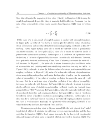 70                         Chapter 2. Constitutive relationship of Magnetostrictive Materials

Note that although the magnetostriction value (IN d/L) in Equation-(2.25) is same for
coupled and uncoupled case, the value of magnetic ﬁeld is diﬀerent. Assuming r as the
ratio of two permeabilities or two elastic module, from Equation-(2.27), r can be written
as.

                                           µσ   Q∗
                                      r=      =                                        (2.29)
                                           µ    Q

 If the value of r is one, result of coupled analysis is similar with uncoupled analysis.
In Figure-2.20, the value of r is shown in contour plot for diﬀerent values of constant
strain permeability and modulus of elasticity considering coupling coeﬃcient as 15X10−9
m/Amp. In the Figure-2.20(a), value of r is shown for diﬀerent values of permeability
and elastic modulus. In the Figure-2.20(b), value of r is shown for diﬀerent values of
permeability and modiﬁed elasticity. In these plots it is clear that for a particular value
of elasticity, if the value of permeability increases, the value of r will decrease. However,
for a particular value of permeability, if the value of elasticity increases the value of r
will increase. In Figure-2.21, the value of r is shown in contour plot for diﬀerent value
of permeabilities and coupling coeﬃcient considering module of elasticity as 15GPa. In
Figure-2.21(a), value of r is given for diﬀerent values of constant strain permeability and
coupling coeﬃcient. In Figure-2.21(b), value of r is shown for diﬀerent values of constant
stress permeability and coupling coeﬃcients. In these plots it is clear that for a particular
value of permeability, if the value of coupling coeﬃcient increases the value of r will
increase. But for a particular value of coupling coeﬃcient if the value of permeability
increases, the value of r will decrease. In Figure-2.22, the value of r is shown in contour
plot for diﬀerent value of elasticities and coupling coeﬃcient considering constant strain
permeability as 7X10−6 henry/m. In Figure-2.22(a), value of r is given for diﬀerent values
of modulus of elasticities and coupling coeﬃcient. In Figure-2.22(b), value of r is shown
for diﬀerent values of modiﬁed elasticities and coupling coeﬃcients. In these plots it is
clear that for a particular value of elasticity, if the value of coupling coeﬃcient increases
the value of r will increase. Similarly, for a particular value of coupling coeﬃcient if the
value of elasticity increases, the value of r will increase.
      From experimental data given in Etrema manual [52], the best value of Q, µσ and d
is calculated, which will minimize the diﬀerence between experimental data and the data
according to Equation-(2.23) by least square approach. In the ﬁrst set of experimental
data, only magnetostriction value is reported, which is expressed in Equation-(2.25). The
 