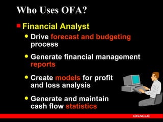 Who Uses OFA?
 Financial   Analyst
     Drive forecast and budgeting
      process
     Generate financial management
      reports
     Create models for profit
      and loss analysis
     Generate and maintain
      cash flow statistics
 