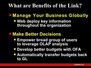 What are Benefits of the Link?
 Manage     Your Business Globally
     Web deploy key information
      throughout the organization

 Make    Better Decisions
   Empower broad group of users
    to leverage OLAP analysis
   Develop better budgets with OFA
   Automatically transfer budgets back
    to GL
 