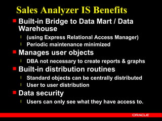 Sales Analyzer IS Benefits
   Built-in Bridge to Data Mart / Data
    Warehouse
    l   (using Express Relational Access Manager)
    l   Periodic maintenance minimized
   Manages user objects
    l   DBA not necessary to create reports & graphs
   Built-in distribution routines
    l   Standard objects can be centrally distributed
    l   User to user distribution
   Data security
    l   Users can only see what they have access to.
 