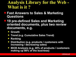 Analysis Library for the Web -
    What is it ?
 Fast Answers to Sales & Marketing
  Questions
 19 pre-defined Sales and Marketing
  oriented documents, plus two review
  documents, e.g.
       Growth
       Trend (e.g. Cumulative Sales Trend)
       Ranking
       Distribution (e.g. products / customers with
        increasing / decreasing sales)
       80/20 Analysis (e.g. 20% of products / customers
        making up 80% of the business)
 
