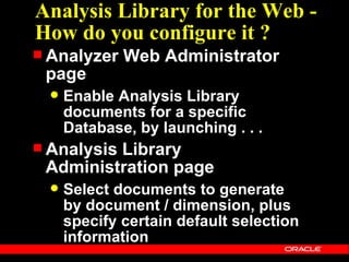 Analysis Library for the Web -
How do you configure it ?
 Analyzer    Web Administrator
 page
     Enable Analysis Library
      documents for a specific
      Database, by launching . . .
 Analysis
         Library
 Administration page
     Select documents to generate
      by document / dimension, plus
      specify certain default selection
      information
 