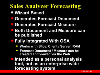 Sales Analyzer Forecasting
 Wizard Based
 Generates Forecast Document
 Generates Forecast Measure
 Both Document and Measure can
  be published
 Fully Integrated With OSA
       Works with Slice, Client / Server, RAM
       Forecast Document / Measure can be
        created and viewed via the Web
   Intended as a personal analysis
    tool, not as an enterprise wide
    forecasting system
 