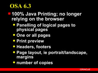 OSA 6.3
 100% Java Printing; no longer
 relying on the browser
  Panelling of logical pages to
   physical pages
  One or all pages
  Print preview
  Headers, footers
  Page layout, ie portrait/landscape,
   margins
  number of copies
 