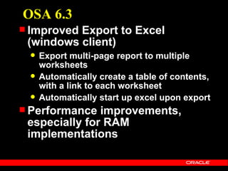 OSA 6.3
 ImprovedExport to Excel
 (windows client)
    Export multi-page report to multiple
     worksheets
    Automatically create a table of contents,
     with a link to each worksheet
    Automatically start up excel upon export
 Performance  improvements,
 especially for RAM
 implementations
 