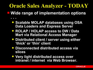 Oracle Sales Analyzer - TODAY
   Wide range of implementation options
    ...
       Scalable MOLAP databases using OSA
        Data Loaders and Express Server
       ROLAP / HOLAP access to DW / Data
        Mart via Relational Access Manager
       Distributed client / server using either
        ‘thick’ or ‘thin’ client
       Disconnected distributed access via
        slices
       Very light distributed access over
        intranet / internet via Web Browser.
 