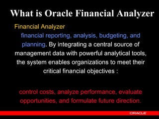 What is Oracle Financial Analyzer
Financial Analyzer is a distributed application for
   financial reporting, analysis, budgeting, and
    planning. By integrating a central source of
management data with powerful analytical tools,
 the system enables organizations to meet their
            critical financial objectives :


  control costs, analyze performance, evaluate
  opportunities, and formulate future direction.
 