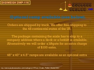 DIGIWEIGH DWP-11K




          Optional ramp available (see below).
       Orders are shipped by truck. We offer free shipping to
                 the 48 continental states of the US.

         The package containing the scale has to ship to a
      company address where a dock or a forklift is available.
      Alternatively we will order a liftgate for an extra charge
                            of $100 extra.

       48" x 40" x 4.5" ramps are available as an optional extra



http://www.paylessscales.com/category/1/Floor_Scale_Pallet_Scale.html
 
