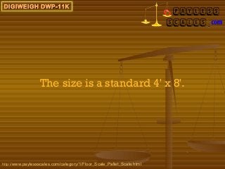 DIGIWEIGH DWP-11K




                  The size is a standard 4' x 8'.




http://www.paylessscales.com/category/1/Floor_Scale_Pallet_Scale.html
 