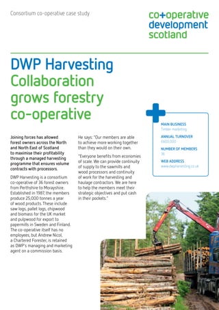 DWP Harvesting 
Collaboration 
grows forestry 
co-operative 
Consortium co-operative case study 
MAIN BUSINESS 
Timber marketing 
ANNUAL TURNOVER 
£600,000 
NUMBER OF memberS 
36 
WEB ADDRESS 
www.dwpharvesting.co.uk 
Joining forces has allowed 
forest owners across the North and North East of Scotland 
to maximise their profitability through a managed harvesting programme that ensures volume contracts with processors. 
DWP Harvesting is a consortium co-operative of 36 forest owners from Perthshire to Morayshire. Established in 1987, the members produce 25,000 tonnes a year 
of wood products. These include saw logs, pallet logs, chipwood 
and biomass for the UK market and pulpwood for export to papermills in Sweden and Finland. The co-operative itself has no employees, but Andrew Nicol, 
a Chartered Forester, is retained 
as DWP’s managing and marketing agent on a commission basis. 
He says: “Our members are able 
to achieve more working together than they would on their own. 
“Everyone benefits from economies of scale. We can provide continuity of supply to the sawmills and 
wood processors and continuity 
of work for the harvesting and haulage contractors. We are here to help the members meet their strategic objectives and put cash 
in their pockets.”  