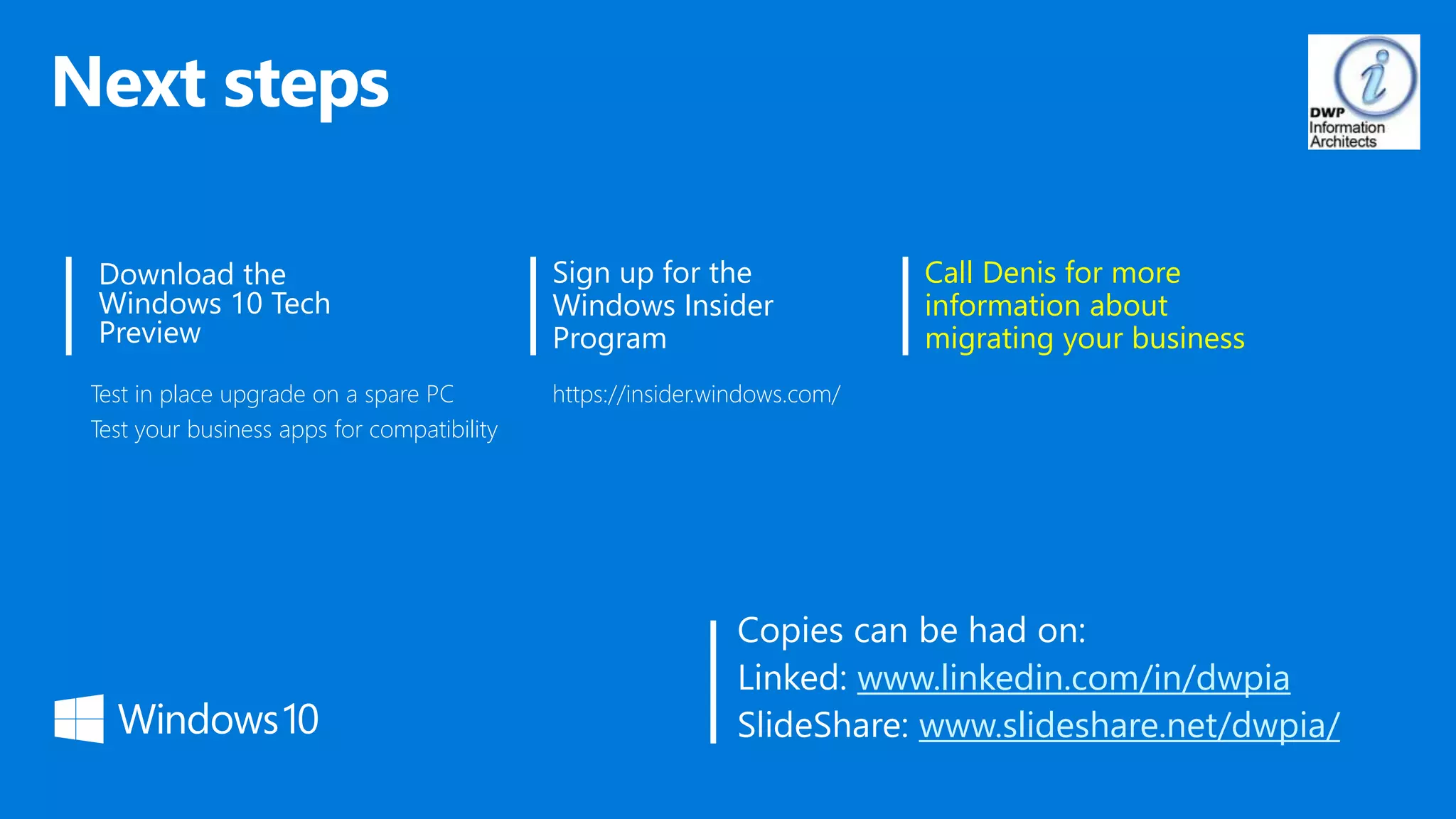 Sign up for the
Windows Insider
Program
Test in place upgrade on a spare PC
Test your business apps for compatibility
Call Denis for more
information about
migrating your business
https://insider.windows.com/
www.linkedin.com/in/dwpia
www.slideshare.net/dwpia/
 