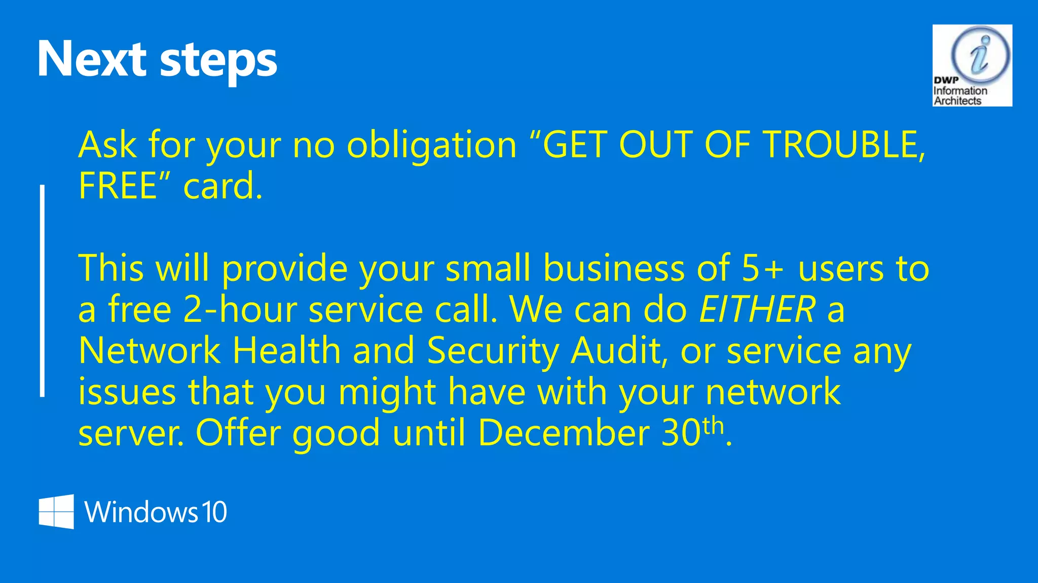 Ask for your no obligation “GET OUT OF TROUBLE,
FREE” card.
This will provide your small business of 5+ users to
a free 2-hour service call. We can do EITHER a
Network Health and Security Audit, or service any
issues that you might have with your network
server. Offer good until December 30th.
 