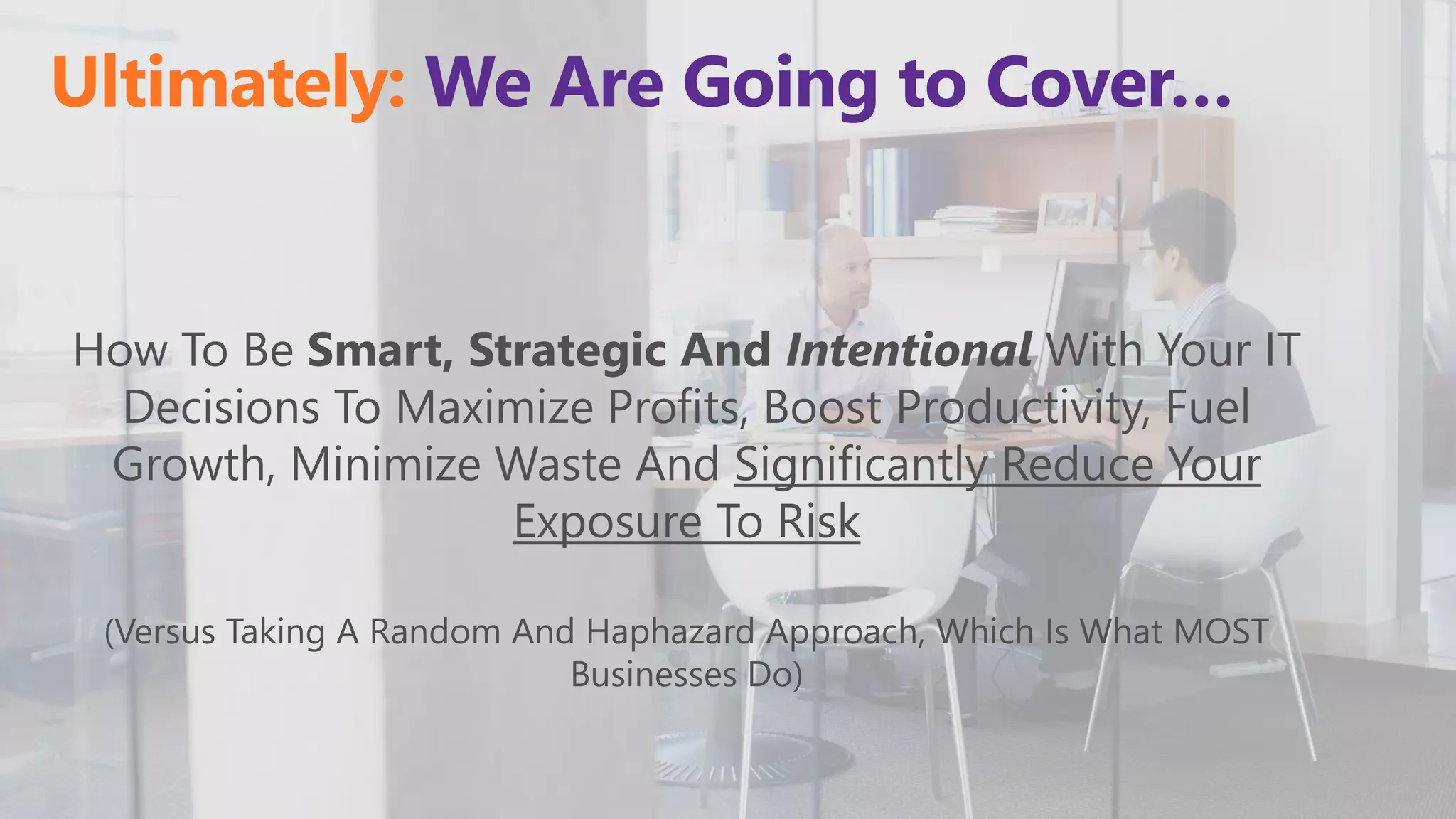 Ultimately: We Are Going to Cover…
How To Be Smart, Strategic And Intentional With Your IT
Decisions To Maximize Profits, Boost Productivity, Fuel
Growth, Minimize Waste And Significantly Reduce Your
Exposure To Risk
(Versus Taking A Random And Haphazard Approach, Which Is What MOST
Businesses Do)
 