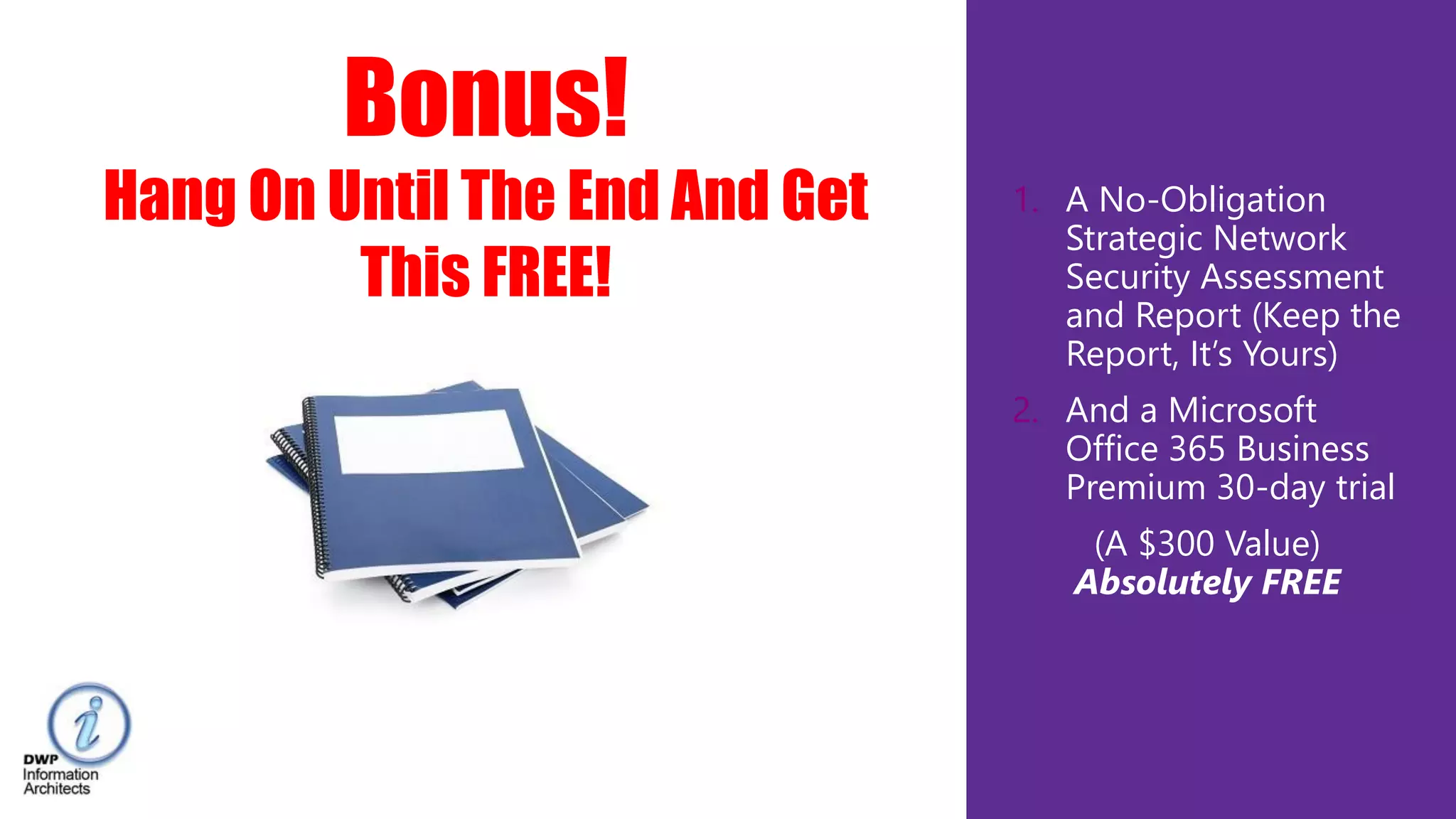 1. A No-Obligation
Strategic Network
Security Assessment
and Report (Keep the
Report, It’s Yours)
2. And a Microsoft
Office 365 Business
Premium 30-day trial
(A $300 Value)
Absolutely FREE
Bonus!
Hang On Until The End And Get
This FREE!
 