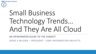 Small Business
Technology Trends…
And They Are All Cloud
AN OPINIONATED GUIDE TO THE SUBJECT
DENIS S WILSON – PRESIDENT – DWP INFORMATION ARCHITTS
 