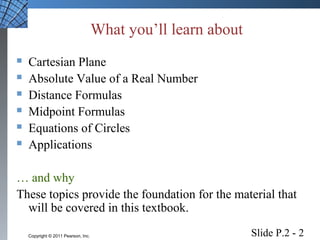 What you’ll learn about 
 Cartesian Plane 
 Absolute Value of a Real Number 
 Distance Formulas 
 Midpoint Formulas 
 Equations of Circles 
 Applications 
… and why 
These topics provide the foundation for the material that 
will be covered in this textbook. 
Slide P.2 - 2 Copyright © 2011 Pearson, Inc. 
 