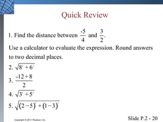 Quick Review 
1. Find the distance between -5 and 3 . 
Use a calculator to evaluate the expression. Round answers 
to two decimal places. 
2. 8 2 + 
6 
2 
3. -12 + 
8 
2 
4. 3 2 + 
5 
2 
5. 2 − 5 + 1 − 
3 
( ) ( ) 
2 2 
4 2 
Slide P.2 - 20 Copyright © 2011 Pearson, Inc. 
 