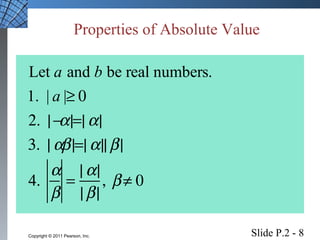 Properties of Absolute Value 
Let a and b be real numbers. 
1. | a |³ 0 
2.  |-a|=|a| 
3.  |ab |=|a||b | 
4.  a 
b 
= |a| 
|b | 
,  b ¹ 0 
Slide P.2 - 8 Copyright © 2011 Pearson, Inc. 
 