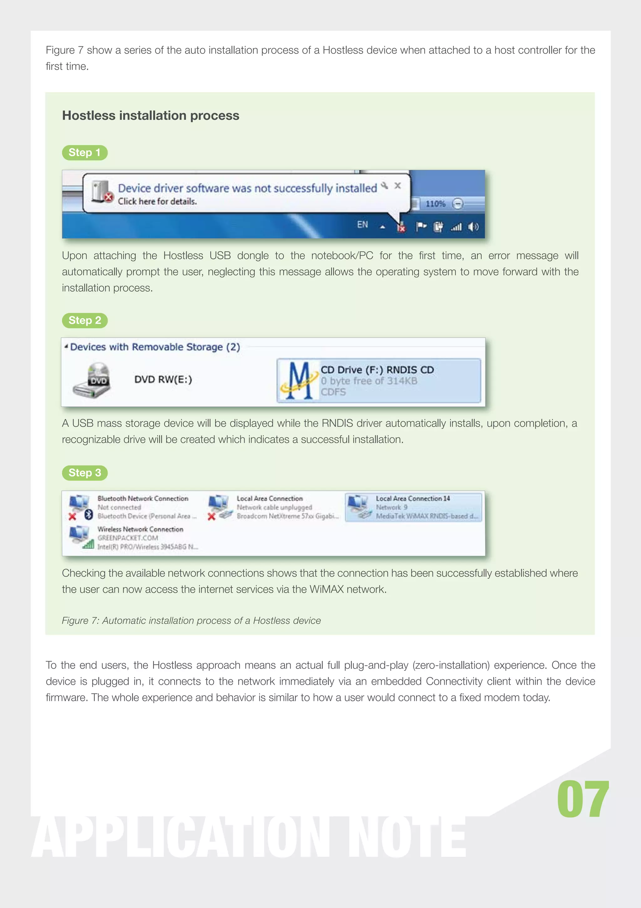 Figure 7 show a series of the auto installation process of a Hostless device when attached to a host controller for the
ﬁrst time.



   Hostless installation process

    Step 1




   Upon attaching the Hostless USB dongle to the notebook/PC for the ﬁrst time, an error message will
   automatically prompt the user, neglecting this message allows the operating system to move forward with the
   installation process.


    Step 2




   A USB mass storage device will be displayed while the RNDIS driver automatically installs, upon completion, a
   recognizable drive will be created which indicates a successful installation.


    Step 3




   Checking the available network connections shows that the connection has been successfully established where
   the user can now access the internet services via the WiMAX network.

   Figure 7: Automatic installation process of a Hostless device



To the end users, the Hostless approach means an actual full plug-and-play (zero-installation) experience. Once the
device is plugged in, it connects to the network immediately via an embedded Connectivity client within the device
ﬁrmware. The whole experience and behavior is similar to how a user would connect to a ﬁxed modem today.




                                                                                                              07
APPLICATION NOTE
 