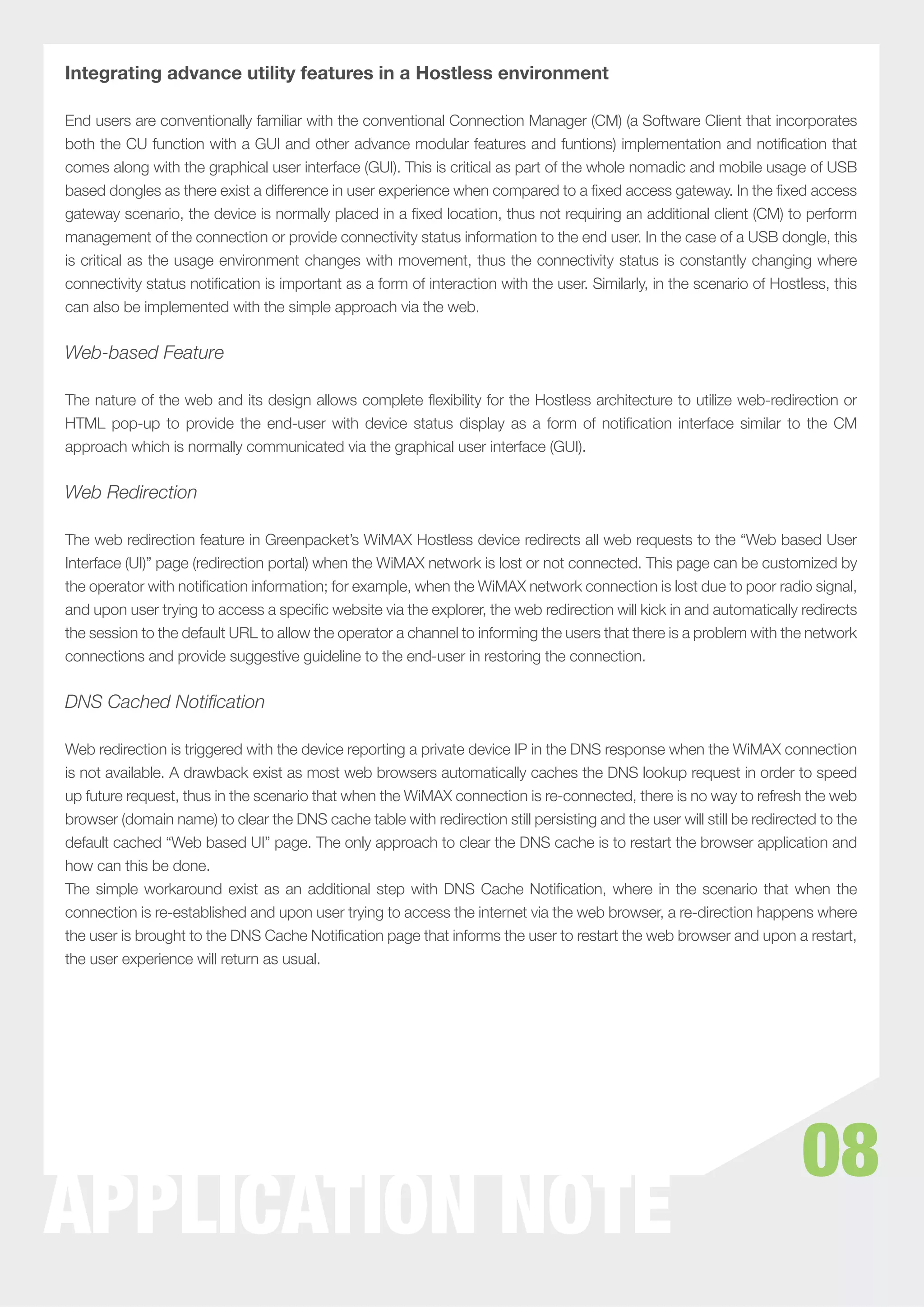 Integrating advance utility features in a Hostless environment

End users are conventionally familiar with the conventional Connection Manager (CM) (a Software Client that incorporates
both the CU function with a GUI and other advance modular features and funtions) implementation and notiﬁcation that
comes along with the graphical user interface (GUI). This is critical as part of the whole nomadic and mobile usage of USB
based dongles as there exist a difference in user experience when compared to a ﬁxed access gateway. In the ﬁxed access
gateway scenario, the device is normally placed in a ﬁxed location, thus not requiring an additional client (CM) to perform
management of the connection or provide connectivity status information to the end user. In the case of a USB dongle, this
is critical as the usage environment changes with movement, thus the connectivity status is constantly changing where
connectivity status notiﬁcation is important as a form of interaction with the user. Similarly, in the scenario of Hostless, this
can also be implemented with the simple approach via the web.


Web-based Feature

The nature of the web and its design allows complete ﬂexibility for the Hostless architecture to utilize web-redirection or
HTML pop-up to provide the end-user with device status display as a form of notiﬁcation interface similar to the CM
approach which is normally communicated via the graphical user interface (GUI).


Web Redirection

The web redirection feature in Greenpacket’s WiMAX Hostless device redirects all web requests to the “Web based User
Interface (UI)” page (redirection portal) when the WiMAX network is lost or not connected. This page can be customized by
the operator with notiﬁcation information; for example, when the WiMAX network connection is lost due to poor radio signal,
and upon user trying to access a speciﬁc website via the explorer, the web redirection will kick in and automatically redirects
the session to the default URL to allow the operator a channel to informing the users that there is a problem with the network
connections and provide suggestive guideline to the end-user in restoring the connection.


DNS Cached Notification

Web redirection is triggered with the device reporting a private device IP in the DNS response when the WiMAX connection
is not available. A drawback exist as most web browsers automatically caches the DNS lookup request in order to speed
up future request, thus in the scenario that when the WiMAX connection is re-connected, there is no way to refresh the web
browser (domain name) to clear the DNS cache table with redirection still persisting and the user will still be redirected to the
default cached “Web based UI” page. The only approach to clear the DNS cache is to restart the browser application and
how can this be done.
The simple workaround exist as an additional step with DNS Cache Notiﬁcation, where in the scenario that when the
connection is re-established and upon user trying to access the internet via the web browser, a re-direction happens where
the user is brought to the DNS Cache Notiﬁcation page that informs the user to restart the web browser and upon a restart,
the user experience will return as usual.




                                                                                                                       08
APPLICATION NOTE
 