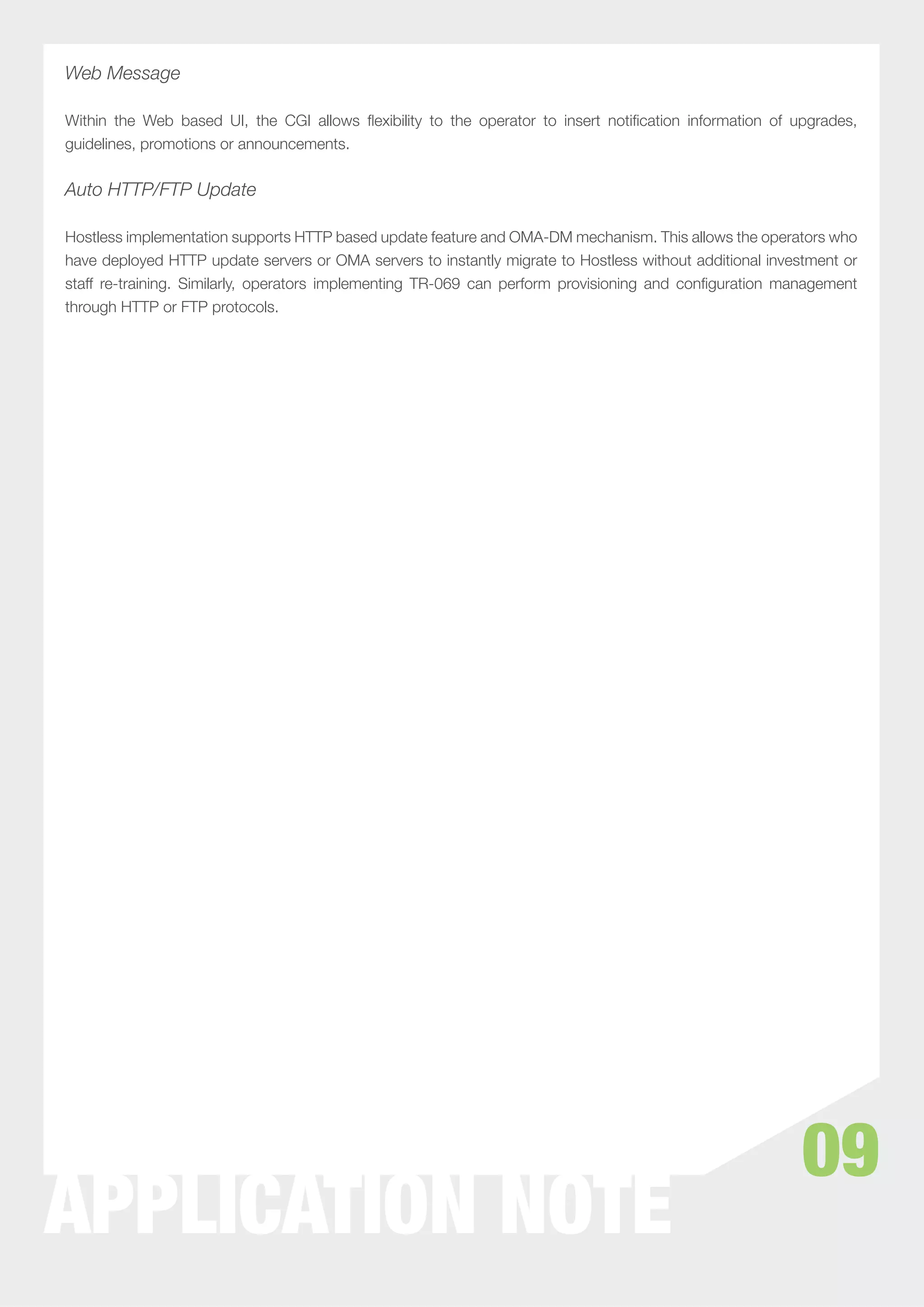 Web Message

Within the Web based UI, the CGI allows ﬂexibility to the operator to insert notiﬁcation information of upgrades,
guidelines, promotions or announcements.


Auto HTTP/FTP Update

Hostless implementation supports HTTP based update feature and OMA-DM mechanism. This allows the operators who
have deployed HTTP update servers or OMA servers to instantly migrate to Hostless without additional investment or
staff re-training. Similarly, operators implementing TR-069 can perform provisioning and conﬁguration management
through HTTP or FTP protocols.




                                                                                                          09
APPLICATION NOTE
 