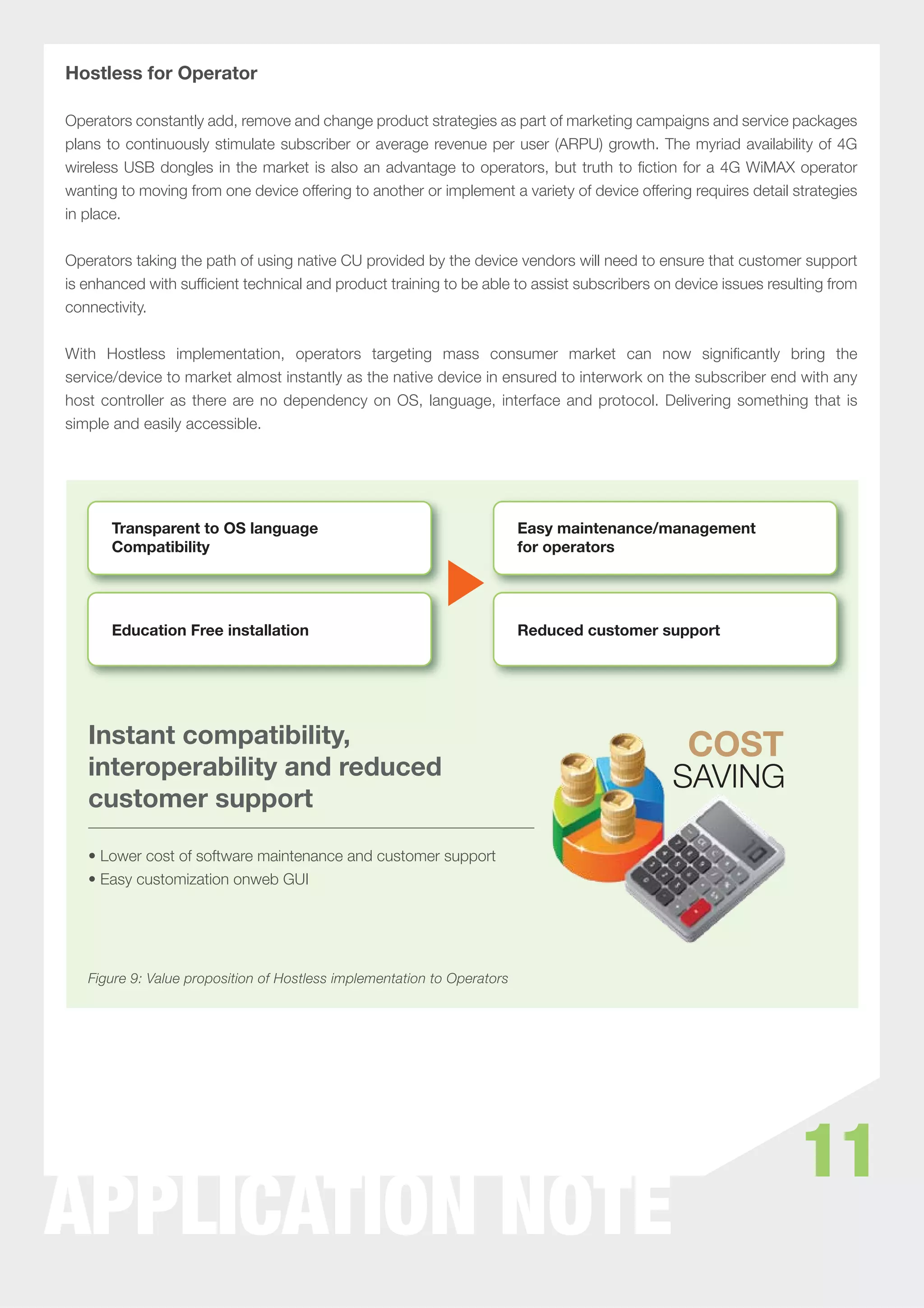 Hostless for Operator

Operators constantly add, remove and change product strategies as part of marketing campaigns and service packages
plans to continuously stimulate subscriber or average revenue per user (ARPU) growth. The myriad availability of 4G
wireless USB dongles in the market is also an advantage to operators, but truth to ﬁction for a 4G WiMAX operator
wanting to moving from one device offering to another or implement a variety of device offering requires detail strategies
in place.


Operators taking the path of using native CU provided by the device vendors will need to ensure that customer support
is enhanced with sufﬁcient technical and product training to be able to assist subscribers on device issues resulting from
connectivity.


With Hostless implementation, operators targeting mass consumer market can now signiﬁcantly bring the
service/device to market almost instantly as the native device in ensured to interwork on the subscriber end with any
host controller as there are no dependency on OS, language, interface and protocol. Delivering something that is
simple and easily accessible.




       Transparent to OS language                                        Easy maintenance/management
       Compatibility                                                     for operators




       Education Free installation                                       Reduced customer support




   Instant compatibility,
   interoperability and reduced
   customer support

   • Lower cost of software maintenance and customer support
   • Easy customization onweb GUI




   Figure 9: Value proposition of Hostless implementation to Operators




                                                                                                                 11
APPLICATION NOTE
 