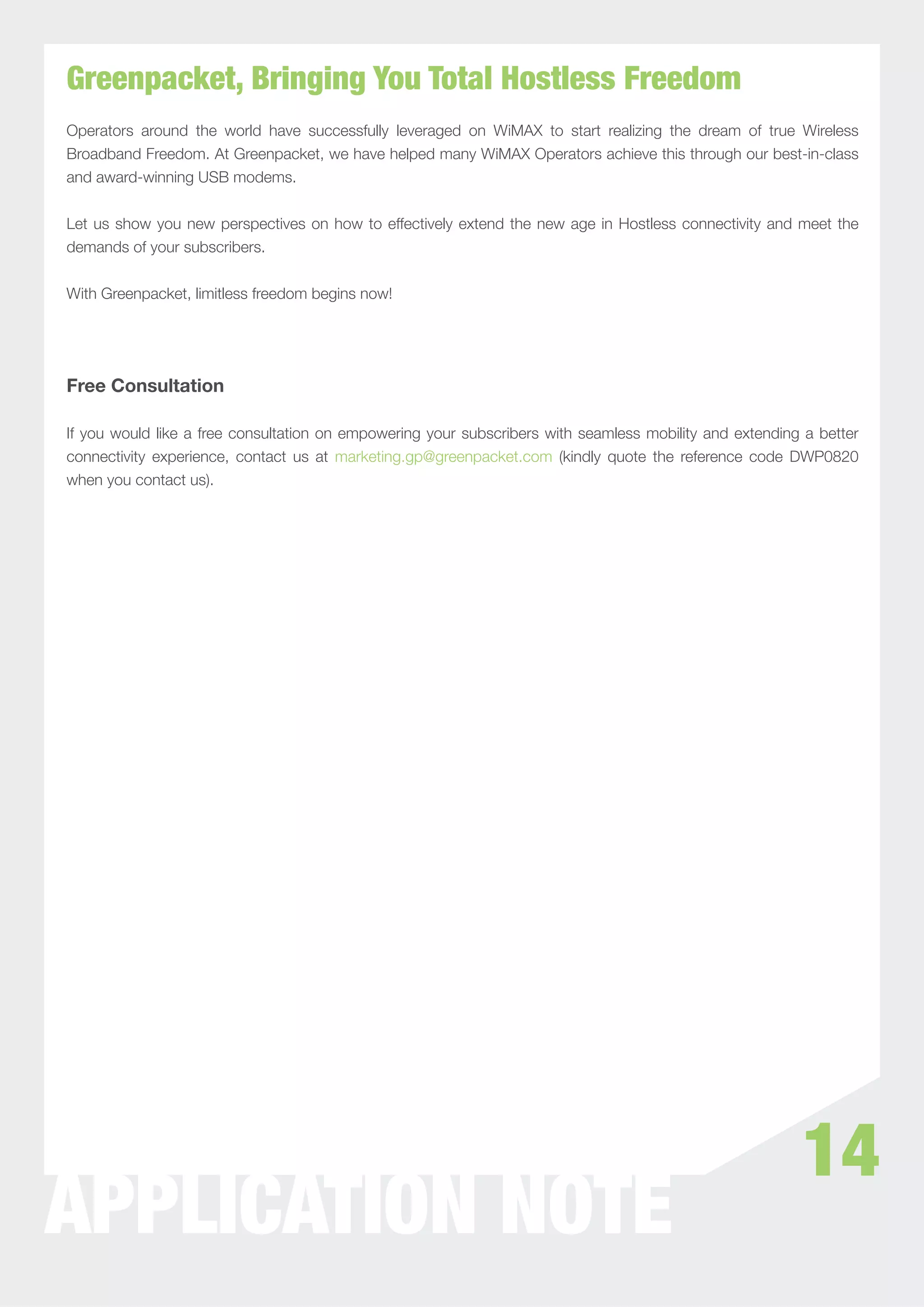 Greenpacket, Bringing You Total Hostless Freedom
Operators around the world have successfully leveraged on WiMAX to start realizing the dream of true Wireless
Broadband Freedom. At Greenpacket, we have helped many WiMAX Operators achieve this through our best-in-class
and award-winning USB modems.


Let us show you new perspectives on how to effectively extend the new age in Hostless connectivity and meet the
demands of your subscribers.


With Greenpacket, limitless freedom begins now!




Free Consultation

If you would like a free consultation on empowering your subscribers with seamless mobility and extending a better
connectivity experience, contact us at marketing.gp@greenpacket.com (kindly quote the reference code DWP0820
when you contact us).




                                                                                                         14
WHITEPAPER NOTE
APPLICATION
 