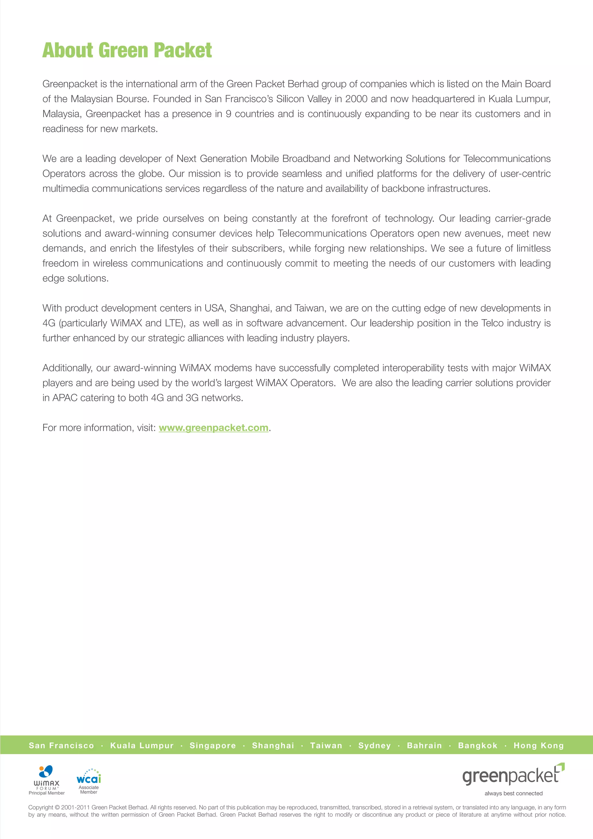 About Green Packet
     Greenpacket is the international arm of the Green Packet Berhad group of companies which is listed on the Main Board
     of the Malaysian Bourse. Founded in San Francisco’s Silicon Valley in 2000 and now headquartered in Kuala Lumpur,
     Malaysia, Greenpacket has a presence in 9 countries and is continuously expanding to be near its customers and in
     readiness for new markets.


     We are a leading developer of Next Generation Mobile Broadband and Networking Solutions for Telecommunications
     Operators across the globe. Our mission is to provide seamless and uniﬁed platforms for the delivery of user-centric
     multimedia communications services regardless of the nature and availability of backbone infrastructures.


     At Greenpacket, we pride ourselves on being constantly at the forefront of technology. Our leading carrier-grade
     solutions and award-winning consumer devices help Telecommunications Operators open new avenues, meet new
     demands, and enrich the lifestyles of their subscribers, while forging new relationships. We see a future of limitless
     freedom in wireless communications and continuously commit to meeting the needs of our customers with leading
     edge solutions.


     With product development centers in USA, Shanghai, and Taiwan, we are on the cutting edge of new developments in
     4G (particularly WiMAX and LTE), as well as in software advancement. Our leadership position in the Telco industry is
     further enhanced by our strategic alliances with leading industry players.


     Additionally, our award-winning WiMAX modems have successfully completed interoperability tests with major WiMAX
     players and are being used by the world’s largest WiMAX Operators. We are also the leading carrier solutions provider
     in APAC catering to both 4G and 3G networks.


     For more information, visit: www.greenpacket.com.




San Francisco · Kuala Lumpur · Singapore · Shanghai · Taiwan · Sydney · Bahrain · Bangkok · Hong Kong




                   Associate
                    Member


Copyright © 2001-2011 Green Packet Berhad. All rights reserved. No part of this publication may be reproduced, transmitted, transcribed, stored in a retrieval system, or translated into any language, in any form
by any means, without the written permission of Green Packet Berhad. Green Packet Berhad reserves the right to modify or discontinue any product or piece of literature at anytime without prior notice.
 