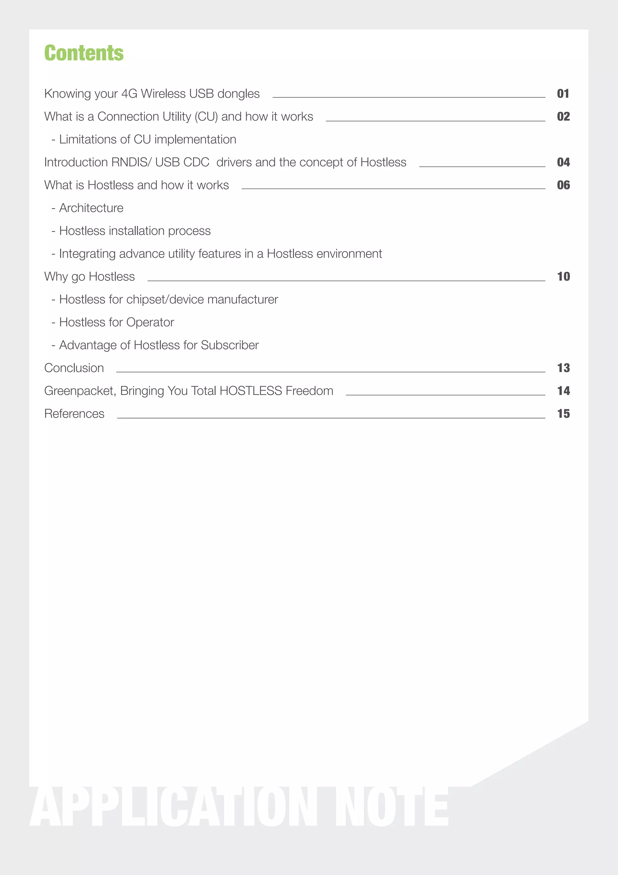 Contents
Knowing your 4G Wireless USB dongles                                01
What is a Connection Utility (CU) and how it works                  02
 - Limitations of CU implementation
Introduction RNDIS/ USB CDC drivers and the concept of Hostless     04
What is Hostless and how it works                                   06
 - Architecture
 - Hostless installation process
 - Integrating advance utility features in a Hostless environment
Why go Hostless                                                     10
 - Hostless for chipset/device manufacturer
 - Hostless for Operator
 - Advantage of Hostless for Subscriber
Conclusion                                                          13
Greenpacket, Bringing You Total HOSTLESS Freedom                    14
References                                                          15




APPLICATION NOTE
 
